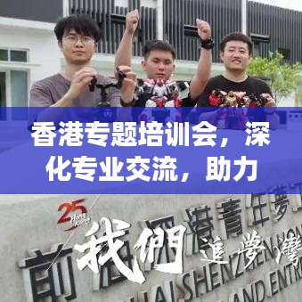 香港专题培训会，深化专业交流，助力行业飞跃发展