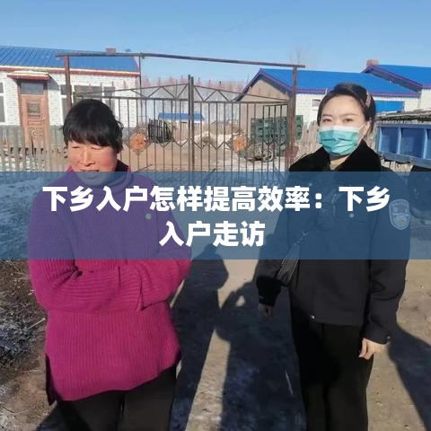 下乡入户怎样提高效率：下乡入户走访 