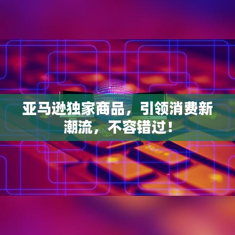 亚马逊独家商品，引领消费新潮流，不容错过！