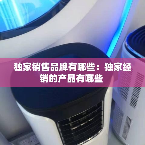独家销售品牌有哪些：独家经销的产品有哪些 