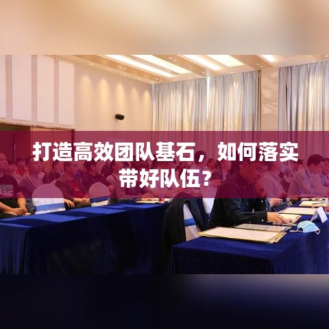打造高效团队基石，如何落实带好队伍？