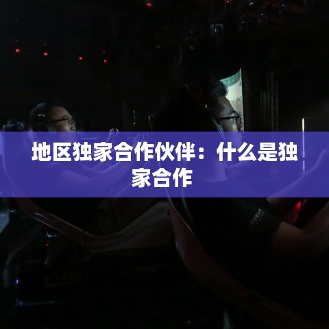 地区独家合作伙伴：什么是独家合作 