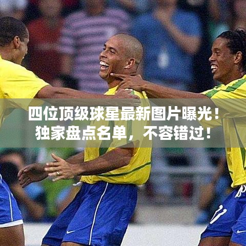 四位顶级球星最新图片曝光！独家盘点名单，不容错过！