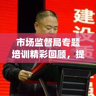 市场监督局专题培训精彩回顾，提升能力，共创卓越
