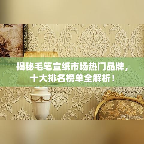 揭秘毛笔宣纸市场热门品牌，十大排名榜单全解析！