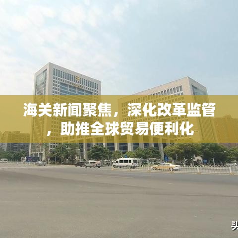 海关新闻聚焦，深化改革监管，助推全球贸易便利化