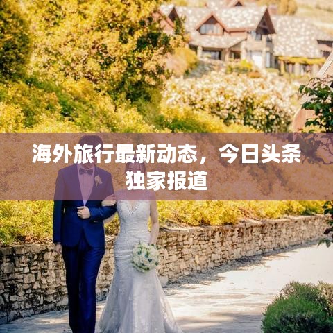 海外旅行最新动态，今日头条独家报道