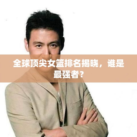 全球顶尖女篮排名揭晓，谁是最强者？