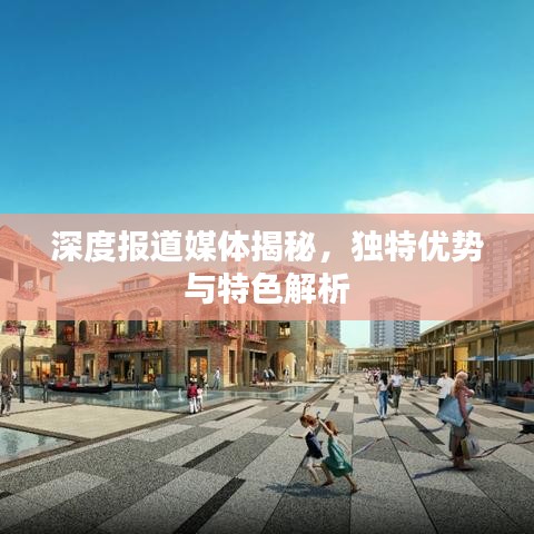 深度报道媒体揭秘，独特优势与特色解析
