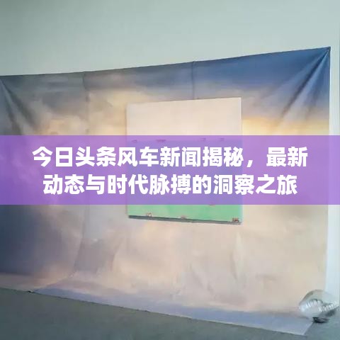 今日头条风车新闻揭秘，最新动态与时代脉搏的洞察之旅