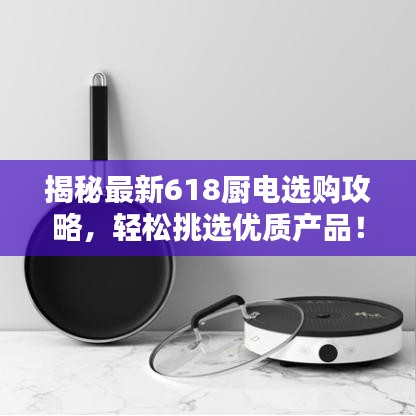 揭秘最新618厨电选购攻略，轻松挑选优质产品！
