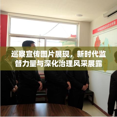 巡察宣传图片展现，新时代监督力量与深化治理风采展露