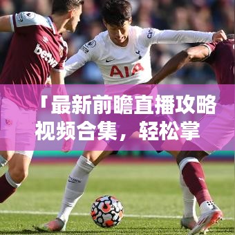 「最新前瞻直播攻略视频合集，轻松掌握直播技巧，精彩内容不容错过！」