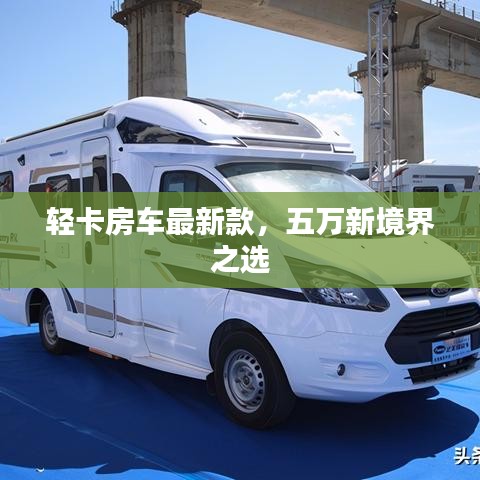 轻卡房车最新款，五万新境界之选